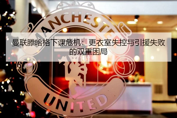 曼联滕哈格下课危机：更衣室失控与引援失败的双重困局